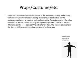 Props/Costume/etc.
• Props and costume will remain loose due to the amount of moving and running I
want to involve in my project. Clothing choice should be standard for the
protagonist as I want to create a feeling of normality. The antagonist on the other
hand should wear standard clothing but significantly darker colors so a distinct
difference can be seen between the sets of characters. The clash in colors shows
the distinct difference of intentions between the characters.
Robber/killer
costume for
antagonist.
 