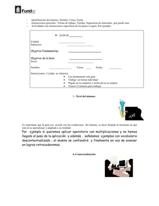 - Identificación del alumno: Nombre, Curso, Fecha
- Instrucciones generales : Forma de trabajo, Tiempo, Sugerencia de materiales que puede usar.
- Actividades con instrucciones específicas de los pasos a seguir. Por ejemplo:
 
™ GUÍA DE __________ 
 
Unidad: ____________________
Subsector: ____________________
Objetivo FundamentaL: ____________________
Objetivo de la Guía: ____________________
Nivel : ____________________
Nombre: _________________ Curso: ____ Fecha: __________
Instrucciones: ( Leídas en silencio)
• Lee atentamente esta guía
• Trabaja en forma individual
• Pégala en tu cuaderno o archívala en tu carpeta.
• Tienes 15 minutos para trabajar
 
3.- Nivel del alumno:
Es importante que la guía sea acorde con las condiciones del alumno, es decir dirigida al momento en que
está en su aprendizaje y adaptada a su realidad.
Por ejemplo si queremos aplicar operatoria con multiplicaciones y no hemos
llegado al paso de la aplicación y además , señalamos ejemplos con vocabulario
descontextualizado ; el alumno se confundirá y finalmente en vez de avanzar
en logros retrocederemos.
4.-Contextualización
 
 
