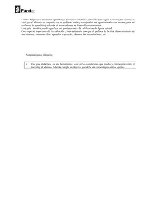 Dentro del proceso enseñanza aprendizaje, evaluar es sondear la situación para seguir adelante; por lo tanto es
vital que el alumno- en conjunto con su profesor- revise y compruebe sus logros o analice sus errores, para así
reafirmar lo aprendido y además al autoevaluarse se desarrolla su autoestima.
Una guía , también puede significar una ponderación en la calificación de alguna unidad.
Otro aspecto importante de la evaluación , hace referencia con que al profesor le facilita el conocimiento de
sus alumnos, ver cómo ellos aprenden a aprender, observar las interrelaciones, etc.
Sistematicemos entonces:
• Una guía didáctica es una herramienta con ciertas condiciones que media la interacción entre el
docente y el alumno. Además cumple un objetivo que debe ser conocido por ambos agentes.
 