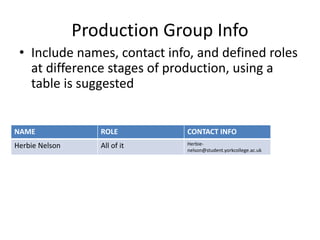 Production Group Info
• Include names, contact info, and defined roles
at difference stages of production, using a
table is suggested
NAME ROLE CONTACT INFO
Herbie Nelson All of it Herbie-
nelson@student.yorkcollege.ac.uk
 
