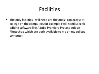 Facilities
• The only facilities I will need are the ones I can access at
college on the computers for example I will need specific
editing software like Adobe Premiere Pro and Adobe
Photoshop which are both available to me on my college
computer.
 