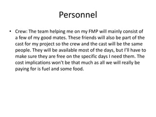Personnel
• Crew: The team helping me on my FMP will mainly consist of
a few of my good mates. These friends will also be part of the
cast for my project so the crew and the cast will be the same
people. They will be available most of the days, but I’ll have to
make sure they are free on the specific days I need them. The
cost implications won't be that much as all we will really be
paying for is fuel and some food.
 