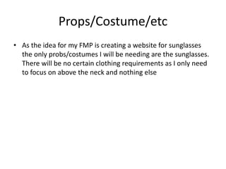 Props/Costume/etc
• As the idea for my FMP is creating a website for sunglasses
the only probs/costumes I will be needing are the sunglasses.
There will be no certain clothing requirements as I only need
to focus on above the neck and nothing else
 