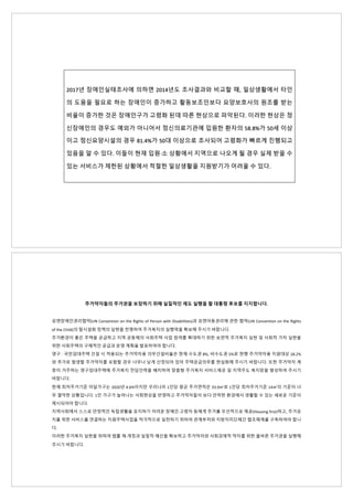 2017년 장애인실태조사에 의하면 2014년도 조사결과와 비교할 때, 일상생활에서 타인
의 도움을 필요로 하는 장애인이 증가하고 활동보조인보다 요양보호사의 원조를 받는
비율이 증가한 것은 장애인구가 고령화 된데 따른 현상으로 파악된다. 이러한 현상은 정
신장애인의 경우도 예외가 아니어서 정신의료기관에 입원한 환자의 58.8%가 50세 이상
이고 정신요양시설의 경우 81.4%가 50대 이상으로 조사되어 고령화가 빠르게 진행되고
있음을 알 수 있다. 이들이 현재 입원·소 상황에서 지역으로 나오게 될 경우 실제 받을 수
있는 서비스가 제한된 상황에서 적절한 일상생활을 지원받기가 어려울 수 있다.
주거약자들의 주거권을 보장하기 위해 실질적인 제도 실행을 할 대통령 후보를 지지합니다.
유엔장애인권리협약(UN Convention on the Rights of Person with Disabilities)과 유엔아동권리에 관한 협약(UN Convention on the Rights
of the Child)의 탈시설화 정책의 실현을 천명하여 주거복지의 실행력을 확보해 주시기 바랍니다.
주거환경이 좋은 주택을 공급하고 지역 공동체의 사회주택 사업 참여를 확대하기 위한 보편적 주거복지 실현 및 사회적 가치 실현을
위한 사회주택의 구체적인 공급과 운영 계획을 발표하여야 합니다.
영구 · 국민임대주택 건설 시 적용되는 주거약자용 의무건설비율은 현재 수도권 8%, 비수도권 5%로 현행 주거약자용 지원대상 18.2%
와 추가로 발생할 주거약자를 포함할 경우 너무나 낮게 산정되어 있어 주택공급의무를 현실화해 주시기 바랍니다. 또한 주거약자 계
층이 거주하는 영구임대주택에 주거복지 전담인력을 배치하여 맞춤형 주거복지 서비스제공 및 지역주도 복지망을 형성하여 주시기
바랍니다.
현재 최저주거기준 미달가구는 2020년 4.6%이지만 우리나라 1인당 평균 주거면적은 33.9㎡로 1인당 최저주거기준 14㎡의 기준이 너
무 열악한 상황입니다. 1인 가구가 늘어나는 사회현상을 반영하고 주거약자들이 보다 안락한 환경에서 생활할 수 있는 새로운 기준이
제시되어야 합니다.
지역사회에서 스스로 안정적인 독립생활을 유지하기 어려운 장애인·고령자 등에게 주거를 우선적으로 제공(Housing first)하고, 주거유
지를 위한 서비스를 연결하는 지원주택사업을 적극적으로 실천하기 위하여 관계부처와 지방자치단체간 협조체계를 구축하여야 합니
다.
이러한 주거복지 실현을 위하여 법률 재·개정과 실질적 예산을 확보하고 주거약자와 사회경제적 약자를 위한 올바른 주거권을 실행해
주시기 바랍니다.
 