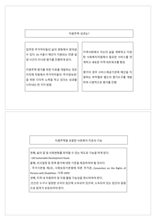 지원주택 성과는?
입주한 주거약자들의 삶의 변화에서 찾아갈
수 있다. VS 서울시 예산이 지원되는 만큼 일
정 시간이 지나면 평가를 진행하게 된다.
지원주택 평가를 위한 지표를 개발하는 것은
지자체 차원에서 주거약자들의 ‘주거권보장’
을 위한 다각적 노력을 하고 있다는 성과를
나타내는 한 가지 방법
지역사회에서 자신의 삶을 계획하고 다양
한 사회복지자원에서 필요한 서비스를 연
계하고 새로운 지역 네트워크를 형성
평가의 경우 서비스제공기관에 예산을 지
원하는 부처별로 별도의 평가도구를 개발
하여 시범적으로 평가를 진행
지원주택을 포함한 사회복지 지표의 기능
첫째, 삶의 질 및 사회변화를 파악할 수 있는 척도로 기능을 하게 된다.
: UN Sustainable Development Goals
둘째, 의사결정 및 정책 평가에 대한 기준을 제공하여야 할 것이다.
: 주거기본법 제2조, 사회보장기본법에 따른 주거권, Convention on the Rights of
Persons with Disabilities : 이후 CRPD
셋째, 지역 내 자원파악 및 자원 활동 가능성을 제시하여야 한다.
:인간은 누구나 일정한 숫자의 집단에 소속되어 있으며, 소속되어 있는 집단의 일원
으로 참여가 보장되어야 한다.
 