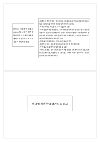 SAMHSA 지원주택 충실도
(fidelity)의 내용은 평가항
목의 중요한 내용인 서울특
별시의 지원주택 조례의 주
거유지서비스와 연결
- 입주자의 주택 선택권 : 평가하기에 어려움이 있음(주택의 공급이 한정되어
있고 다양성이 떨어지며, 매번 신청하여야 하는 문제)
- 주택과 서비스 기능 분리 : 주택시설관리 지원
- 주택 환경(쾌적성과 안정성) : 조례 제8조(편의시설의 설치 등) ① 시장 등은
지원주택 공급 시 입주대상자의 신체적 특성 등 특별한 소요를 반영하여 편
의시설을 설치하여야 한다. ② 시장 등은 지원주택의 내·외부에 유니버설디
자인을 적용하도록 노력하여야 한다,
- 지역 내 주택의 통합성 : 지역사회 커뮤니티 연계
- 입주자의 권리 : 공과금 및 임대료 연체 관리 등 주거유지지원
- 주택 접근성 : 입주자의 입주지원 및 상담
- 서비스 유연성 : 입주자의 특성과 욕구를 반영한 사회복지서비스 지원, 의료
및 건강관리지원, 취업상담 및 자립지원, 그 밖에 시장이 필요하다고 인정하
는 각종 공공사회복지서비스
영역별 지원주택 평가지표 비교
 