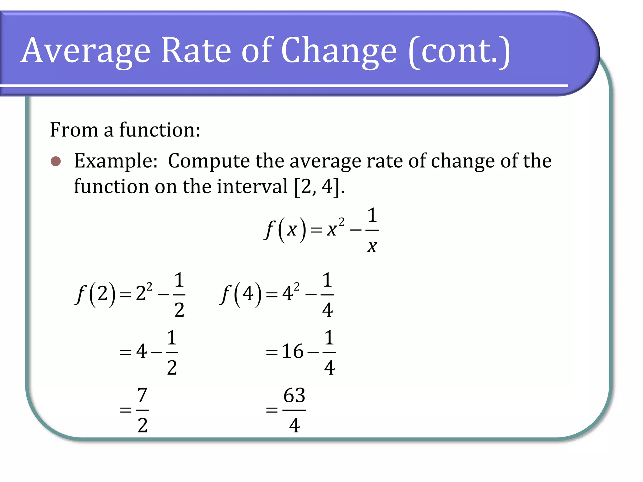 Average Rate of Change (cont.)
From a function:
⚫ Example: Compute the average rate of change of the
function on the interval [2, 4].
( ) 2 1
f x x
x
= −
( ) 2 1
2 2
2
1
4
2
7
2
f = −
= −
=
( ) 2 1
4 4
4
1
16
4
63
4
f = −
= −
=
 