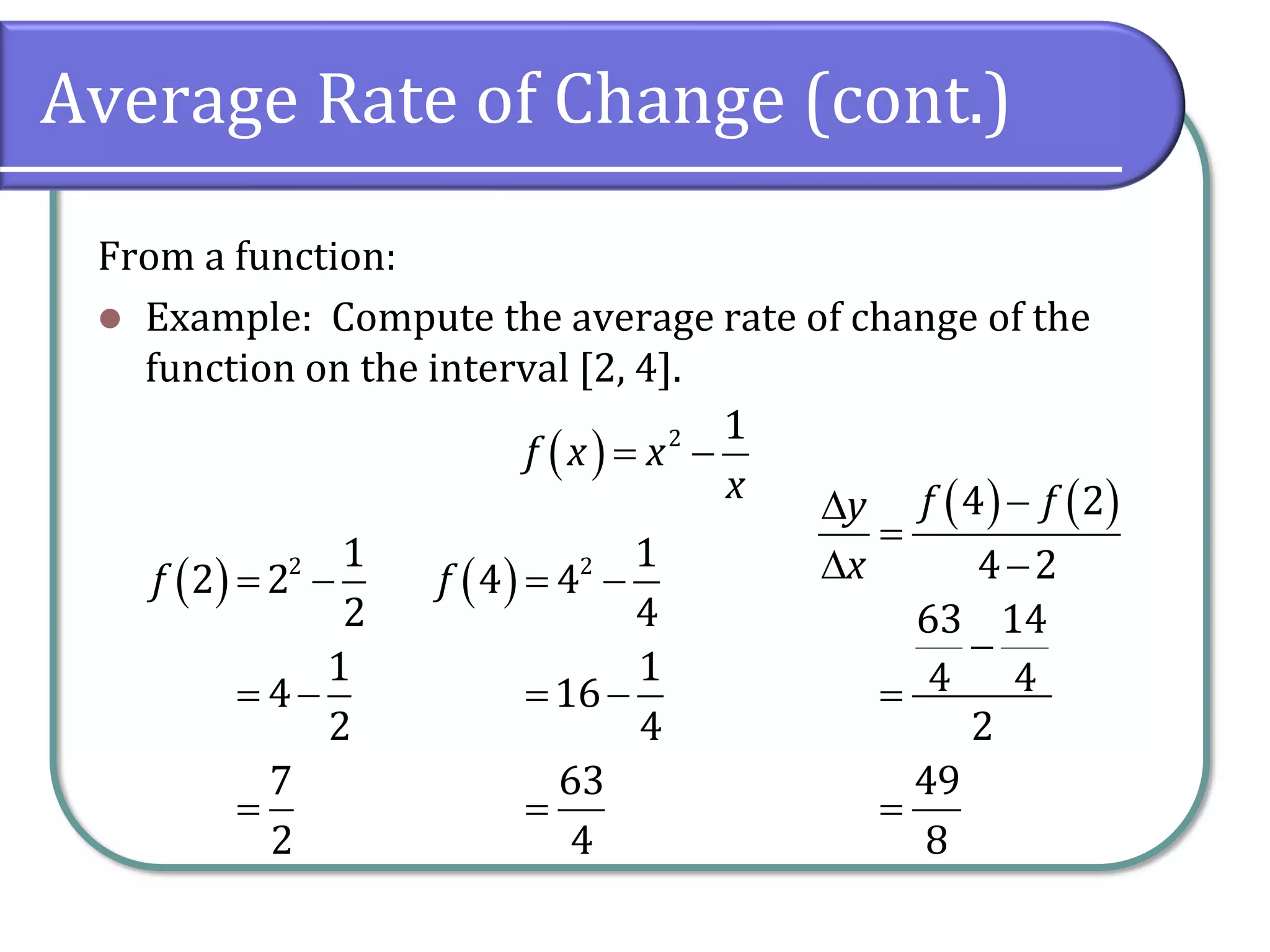 Average Rate of Change (cont.)
From a function:
⚫ Example: Compute the average rate of change of the
function on the interval [2, 4].
( ) 2 1
f x x
x
= −
( ) 2 1
2 2
2
1
4
2
7
2
f = −
= −
=
( ) 2 1
4 4
4
1
16
4
63
4
f = −
= −
=
( ) ( )
4 2
4 2
63 14
4 4
2
49
8
f f
y
x
−

=
 −
−
=
=
 