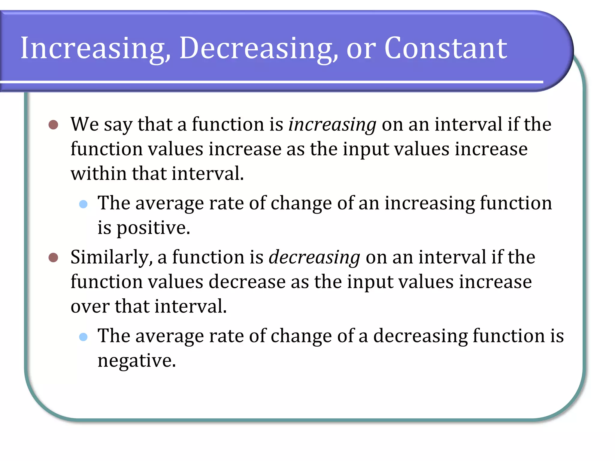 Increasing, Decreasing, or Constant
⚫ We say that a function is increasing on an interval if the
function values increase as the input values increase
within that interval.
⚫ The average rate of change of an increasing function
is positive.
⚫ Similarly, a function is decreasing on an interval if the
function values decrease as the input values increase
over that interval.
⚫ The average rate of change of a decreasing function is
negative.
 