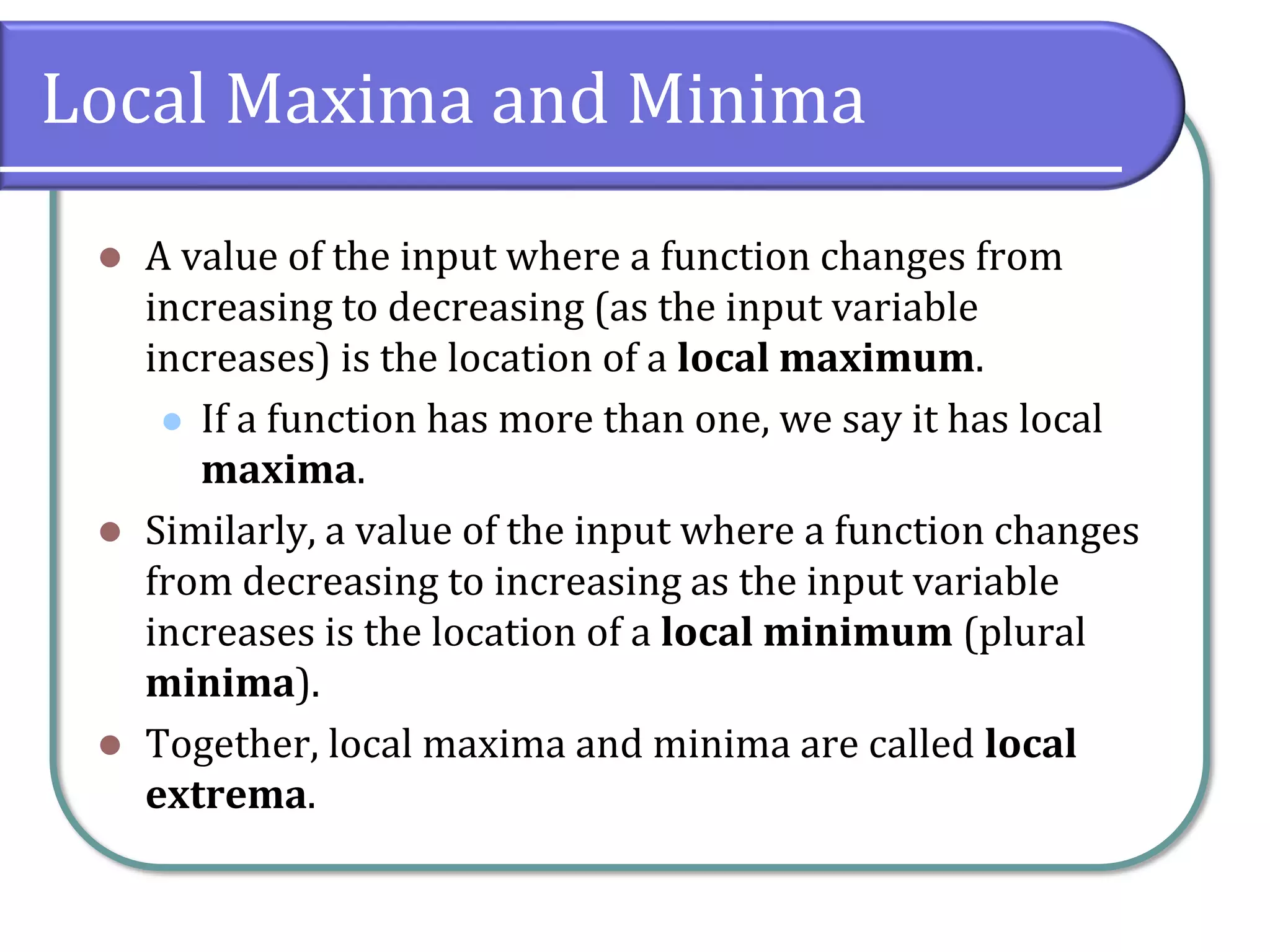 Local Maxima and Minima
⚫ A value of the input where a function changes from
increasing to decreasing (as the input variable
increases) is the location of a local maximum.
⚫ If a function has more than one, we say it has local
maxima.
⚫ Similarly, a value of the input where a function changes
from decreasing to increasing as the input variable
increases is the location of a local minimum (plural
minima).
⚫ Together, local maxima and minima are called local
extrema.
 
