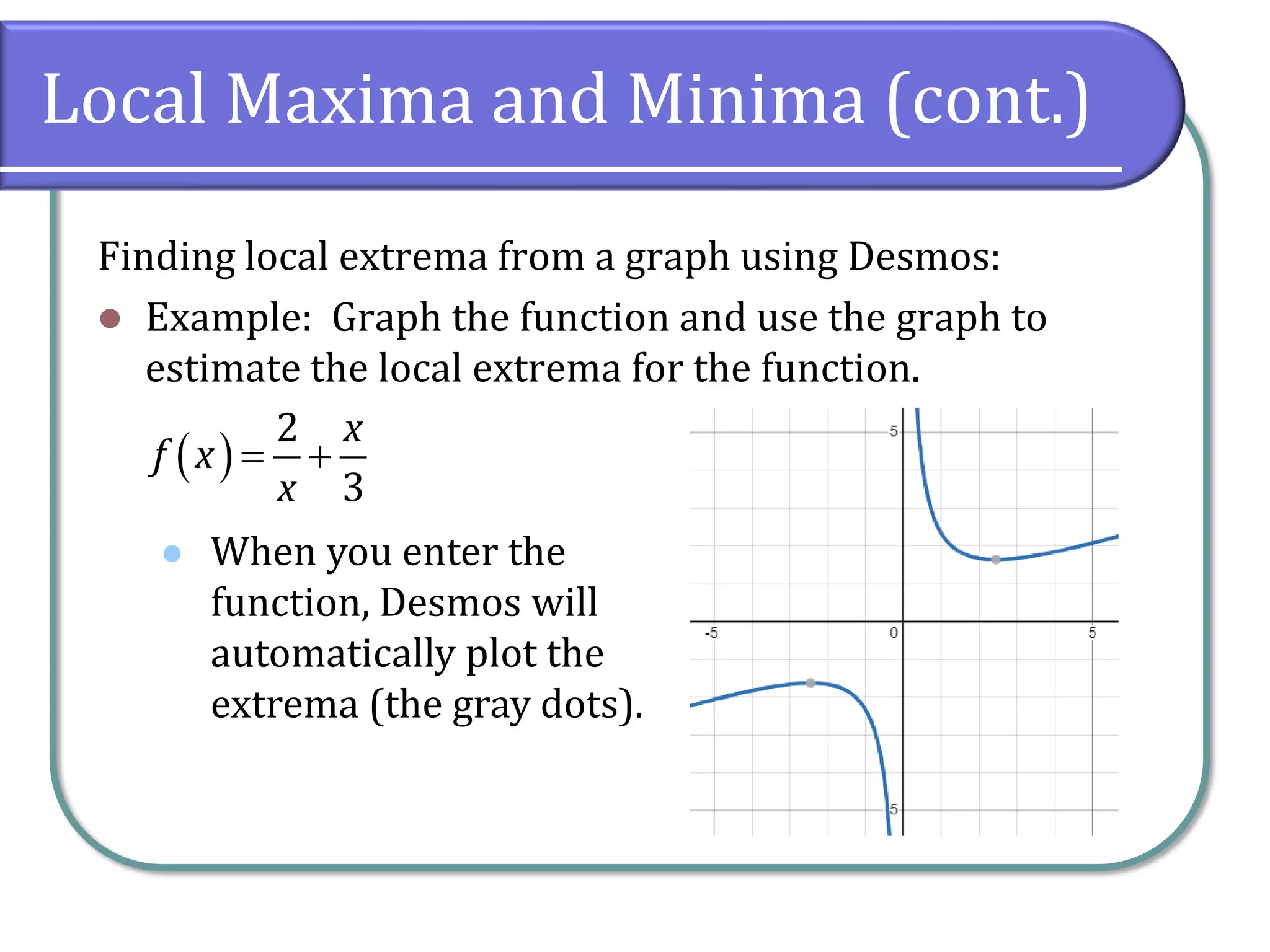 Local Maxima and Minima (cont.)
Finding local extrema from a graph using Desmos:
⚫ Example: Graph the function and use the graph to
estimate the local extrema for the function.
⚫
( )
2
3
x
f x
x
= +
When you enter the
function, Desmos will
automatically plot the
extrema (the gray dots).
 