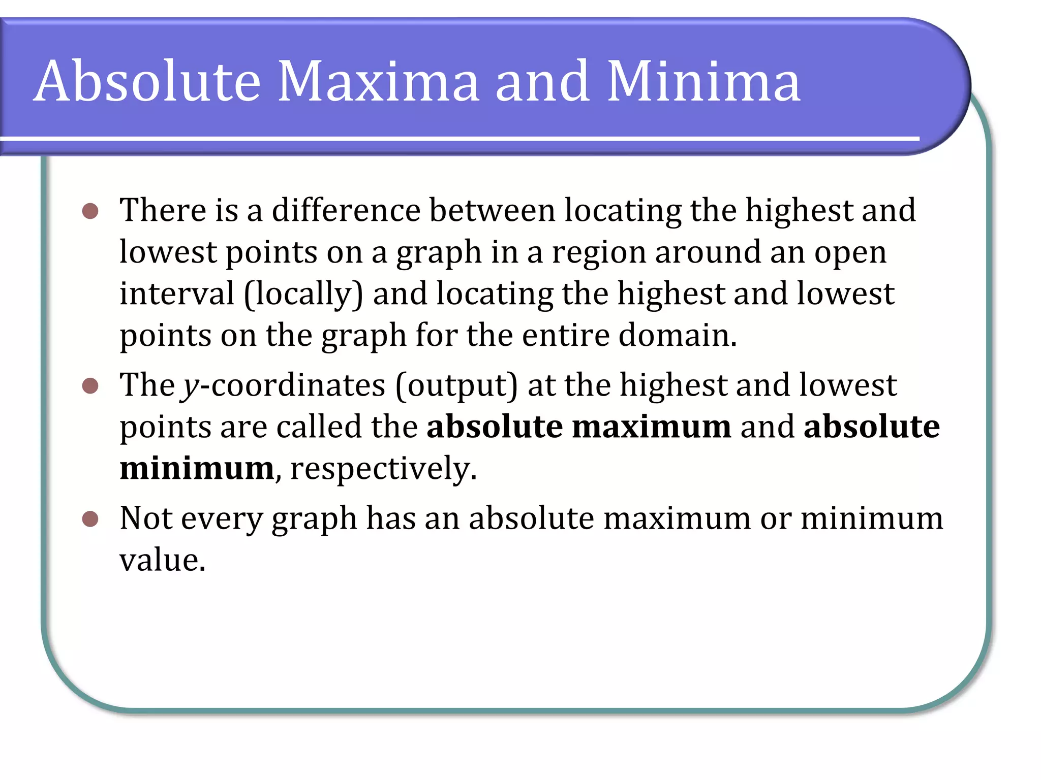 Absolute Maxima and Minima
⚫ There is a difference between locating the highest and
lowest points on a graph in a region around an open
interval (locally) and locating the highest and lowest
points on the graph for the entire domain.
⚫ The y-coordinates (output) at the highest and lowest
points are called the absolute maximum and absolute
minimum, respectively.
⚫ Not every graph has an absolute maximum or minimum
value.
 