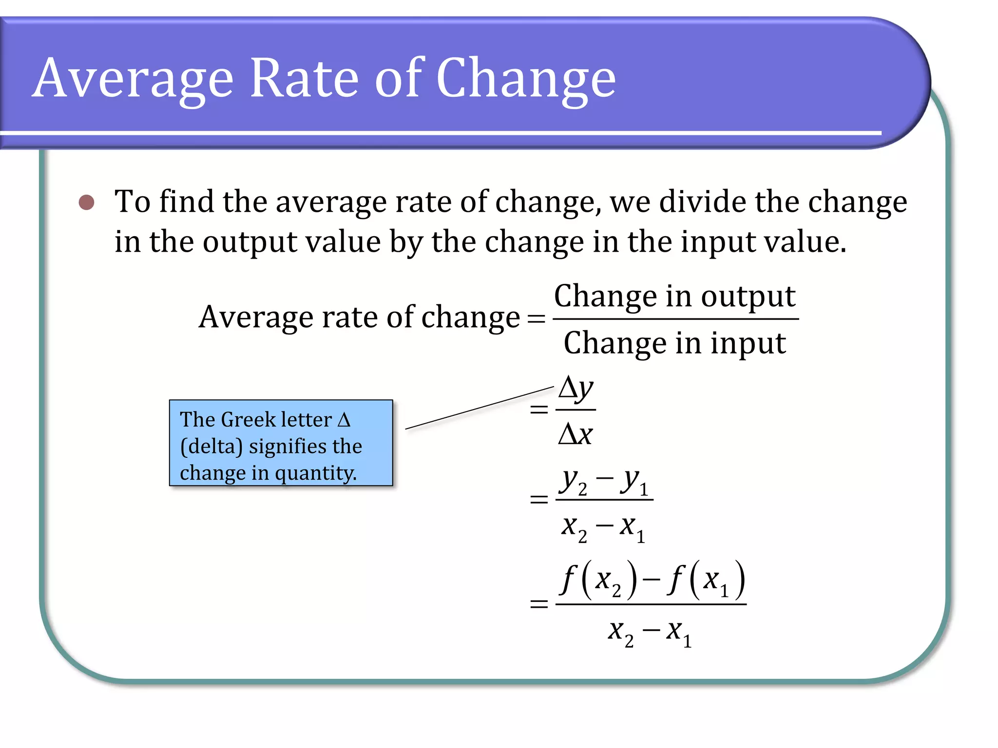 Average Rate of Change
⚫ To find the average rate of change, we divide the change
in the output value by the change in the input value.
Change in output
Average rate of change
Change in input
=
( ) ( )
2 1
2 1
2 1
2 1
y
x
y y
x x
f x f x
x x

=

−
=
−
−
=
−
The Greek letter 
(delta) signifies the
change in quantity.
 