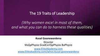 The 19 Traits of Leadership
(Why women excel in most of them,
and what you can do to harness these qualities)
Kusal Goonewardena
Director
MaSpPhysio GradCertSpPhysio BaPhysio
www.EliteAkademy.com
www.Eliteakademy.com/whos-kusal-goonewardena
 