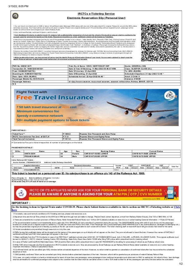 3/13/22, 8:05 PM
1/2
IRCTCs e-Ticketing Service
Electronic Reservation Slip (Personal User)
1.You can travel on e-ticket sent on SMS or take a Virtual Reservation Message (VRM) along with any one of the prescribed ID in original. Please do not print the ERS unless
extremely necessary. This Ticket will be valid with an ID proof in original. Please carry original identity proof. If found traveling without original ID proof, passenger will be
treated as without ticket and charged as per extent Railway Rules.
2.Only confirmed/Partially confirmed E-ticket is valid for travel.
3.Fully Waitlisted E-ticket is invalid for travel if it remains fully waitlisted after preparation of chart and the refund of the booking amount shall be credited to the
account used for payment for booking of the ticket. Passengers travelling on a fully waitlisted e-ticket will be treated as Ticketless.
4.Valid IDs to be presented during train journey by one of the passenger booked on an e-ticket :- Voter Identity Card / Passport / PAN Card / Driving License / Photo ID card
issued by Central / State Govt / Public Sector Undertakings of State / Central Government ,District Administrations , Municipal bodies and Panchayat Administrations which
are having serial number / Student Identity Card with photograph issued by recognized School or College for their students / Nationalized Bank Passbook with photograph
/Credit Cards issued by Banks with laminated photograph/Unique Identification Card "Aadhaar", m-Aadhaar, e-Aadhaar. /Passenger showing the Aadhaar/Driving Licence
from the "Issued Document" section by logging into his/her DigiLocker account considered as valid proof of identity. (Documents uploaded by the user i.e. the document in
"Uploaded Document" section will not be considered as a valid proof of identity).
5.Service Accounting Code (SAC) 996411: Local land transport services of passengers by railways for distance upto 150 KMs
Service Accounting Code (SAC) 996416:
Sightseeing transportation services by railways for Tourist Ticket
Service Accounting Code (SAC) 996421: Long distance transport services of passengers through rail
network by Railways for distance beyond 150 KMs
6.While booking this ticket, you have agreed of having read the Health Protocol of Destination State of your travel. You are again advised to clearly read the
Health Protocol advisory of destination state before start of your travel and follow them properly.
 PNR No: 6665413471  Train No. & Name: 12505 / NORTHEAST EXP  Quota: GENERAL (GN)
 Transaction ID: 100003261961531  Date & Time Of Booking: 11-Mar-2022 09:46:57 HRS  Class: SLEEPER CLASS (SL)
 From: KAMAKHYA(KYQ)  Date Of Journey: 21-Apr-2022  To: ARA JN(ARA)
 Boarding At: KAMAKHYA(KYQ)  Date Of Boarding: 21-Apr-2022  Scheduled Departure: 21-Apr-2022 12:40 *
 Resv. Upto: ARA JN(ARA)  Scheduled Arrival: 22-Apr-2022 06:40 *  Adult: 2 Child: 0
 Passenger Mobile No: 9872703216  Distance: 919KM
 Passenger Address  dr vijay house sasaram, rouza road sasaram, sasaram rohtas bihar, Rohtas, BIHAR - 821115
 N S
FARE DETAILS :
 Ticket Fare **  ₹ 1000.0  Rupees One Thousand and Zero Paisa
 IRCTC Convenience Fee (Incl. of GST) #  ₹ 11.8  Rupees Eleven and Eighty Paisa
 Total Fare (all inclusive)  ₹ 1011.8  Rupees One Thousand Eleven and Eighty Paisa
# Convenience Fee per e-ticket irrespective of number of passengers on the ticket.
PASSENGER DETAILS :
Sl No. Name Age Sex Booking Status Current Status
 1  ANITA DEVI  36  Female  CNF/S10/71/SIDE LOWER  CNF/S10/71/SIDE LOWER
 2  PREAM KUMAR  36  Male  CNF/S10/72/SIDE UPPER  CNF/S10/72/SIDE UPPER
Indian Railways GST Details :
   Invoice Number : PS22666541347111       Address: Indian Railways New Delhi
 Supplier Information  Recipient Information  Taxable
Value
 CGST  SGST/UGST  IGST
 Total Tax
 SAC Code  GSTIN  GSTIN  Name  Address  Rate  Amount  Rate  Amount  Rate  Amount
  996421   07AAAGM0289C1ZL       1000.0 0.00
This ticket is booked on a personal user ID. Its sale/purchase is an offence u/s 143 of the Railways Act, 1989.
Place of Supply: 0()     State Code/Name of Supplier : Delhi(DL)
Ticket Printing Time: 13-Mar-2022 20:05:26 HRS
IR recovers only 57% of cost of travel on an average.
IMPORTANT :
As the booking is done in Special Train under COVID-19. Please check Salient features available in Alerts section on IRCTC eTicketing website or Click
here
1.For details, rules and terms & conditions of E-Ticketing services, please visit www.irctc.co.in.
2.Departure time and Arrival Time printed on this ERS and VRM sent through mail are liable to change. Please Check correct departure, arrival from Railway Station Enquiry, Dial 139 or SMS RAIL to 139.
3.There are amendments in certain provision of Refund Rules. Refer Amended Refund Rules w.e.f 12-Nov-2015.(details available on www.irctc.co.in under heading General Information --> Rules & Policies)
4.The accommodation booked is not transferable and is valid only if the ORIGINAL ID card prescribed is presented during the journey. The SMS/VRM/ERS along with valid id card of any one the passenger
booked on e-ticket proof in original would be verified by TTE with the name and PNR on the chart. If the Passenger fail to produced/display SMS/VRM/ERS due to any eventuality(loss, damaged mobile/laptop etc.)
but has the prescribed original proof of identity, a penalty of Rs.50/- per ticket as applicable to such cases will be levied. The ticket checking staff on board/off board will give excess fare ticket for the same.
5.E-ticket cancellations are permitted through www.irctc.co.in by the user.
6.PNRs having fully waitlisted status will be dropped and the names of the passengers on such tickets will not appear on the chart. They are not allowed to board the train. However the names of PARTIALLY
waitlisted/confirmed and RAC ticket passenger will appear in the chart.
7.Obtain certificate from the TTE /Conductor in case of (a) PARTIALLY waitlisted e-ticket when LESS NO. OF PASSENGERS travel, (b)A.C.FAILURE, (c)TRAVEL IN LOWER CLASS. This original certificate must
be sent to GGM (IT), IRCTC, Internet Ticketing Centre, IRCA Building, State Entry Road, New Delhi-110055 after filing TDR online within prescribed time for claiming refund.
8.In case of Partial confirmed/RAC/Wait listed ticket, TDR should be filed online within prescribed time in case NO PASSENGER is travelling for processing of refund as per Railway refund rules
9.While TDR refund requests are filed & registered on IRCTC website www.irctc.co.in, they are processed by Zonal Railways as per Railway Refund Rules.(detail available on www.irctc.co.in under heading
Important Information-->Refund Cancellation Rules.
10.Confirmed ticket can be cancelled upto thirty minutes before scheduled departure of the train. However, no refund shall be granted on cancellation of confirmed ticket after four hours before the scheduled
departure of train.
11.RAC/partially confirmed Ticket can be cancelled upto thirty minutes before scheduled departure of the train. However, refund will be granted as per provisions of extant Railway Refund Rule.
12.In case, on a party e-ticket or a family e-ticket issued for travel of more than one passenger, some passengers have confirmed reservation and others are on RAC or waiting list, full refund of fare , less clerkage,
shall be admissible for confirmed passengers also subject to the condition that the ticket shall be cancelled online or online TDR shall be filed for all the passengers upto thirty minutes before the scheduled
 