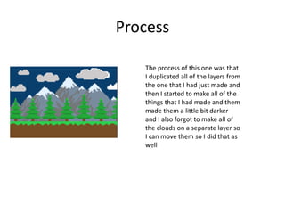 Process
The process of this one was that
I duplicated all of the layers from
the one that I had just made and
then I started to make all of the
things that I had made and them
made them a little bit darker
and I also forgot to make all of
the clouds on a separate layer so
I can move them so I did that as
well
 