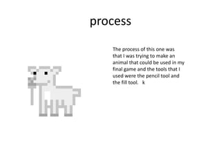 process
The process of this one was
that I was trying to make an
animal that could be used in my
final game and the tools that I
used were the pencil tool and
the fill tool. k
 