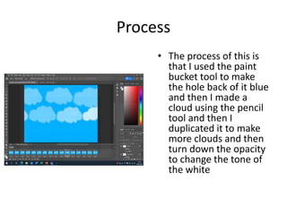 Process
• The process of this is
that I used the paint
bucket tool to make
the hole back of it blue
and then I made a
cloud using the pencil
tool and then I
duplicated it to make
more clouds and then
turn down the opacity
to change the tone of
the white
 