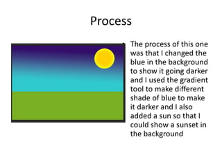 Process
• The process of this one
was that I changed the
blue in the background
to show it going darker
and I used the gradient
tool to make different
shade of blue to make
it darker and I also
added a sun so that I
could show a sunset in
the background
 