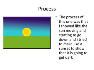 Process
• The process of
this one was that
I showed like the
sun moving and
starting to go
down and i tried
to make like a
sunset to show
that it is going to
get dark
 