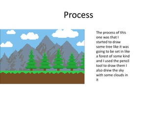 Process
The process of this
one was that I
started to draw
some tree like it was
going to be set in like
a forest of some kind
and I used the pencil
tool to draw them I
also drew the sky
with some clouds in
it
 