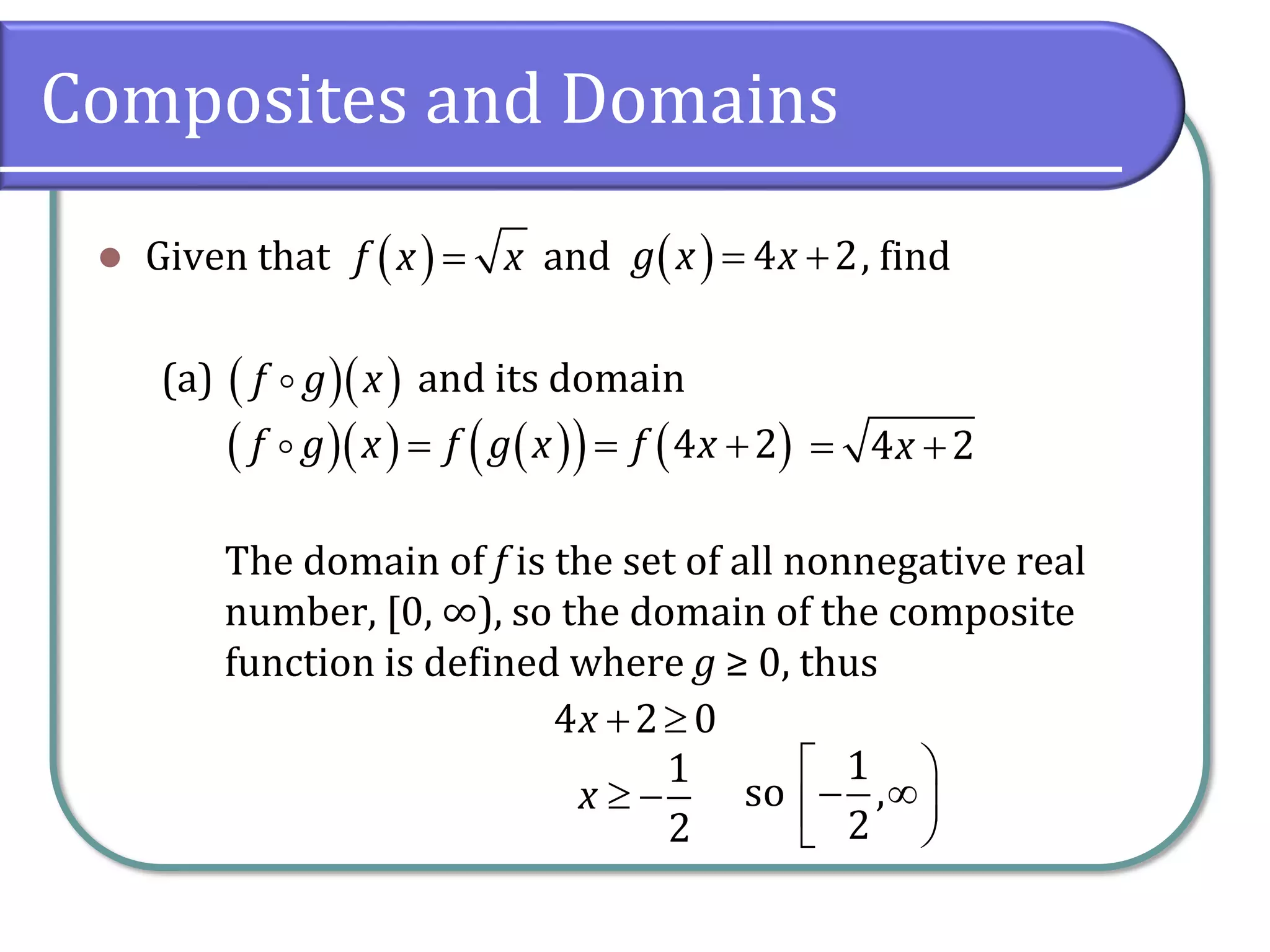 Composites and Domains
⚫ Given that and , find
(a) and its domain
The domain of f is the set of all nonnegative real
number, [0, ∞), so the domain of the composite
function is defined where g ≥ 0, thus
( )
f x x
= ( ) 4 2
g x x
= +
( )( )
f g x
( )( ) ( )
( ) ( )
4 2
f g x f g x f x
= = + 4 2
x
= +
4 2 0
x + 
1
2
x  −
1
so ,
2
 
− 

 
 