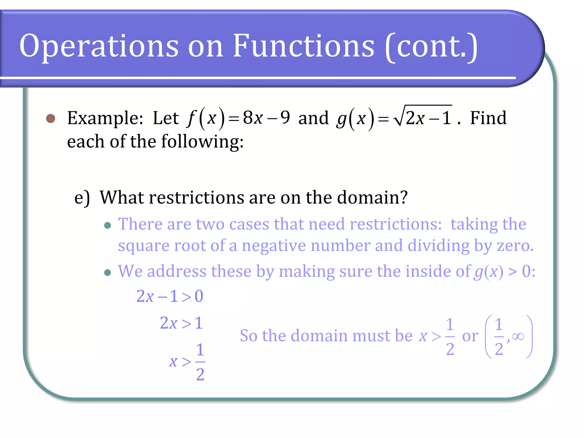 Operations on Functions (cont.)
⚫ Example: Let and . Find
each of the following:
e) What restrictions are on the domain?
⚫ There are two cases that need restrictions: taking the
square root of a negative number and dividing by zero.
⚫ We address these by making sure the inside of g(x) > 0:
( ) 8 9
f x x
= − ( ) 2 1
g x x
= −
2 1 0
2 1
1
2
x
x
x
− 


So the domain must be
1 1
or ,
2 2
x
 
 
 
 
 