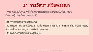 3.1 การวิเคราะห์เชิงพรรณา
- การวิเคราะห์พื้นฐาน ทาให้เห็นภาพรวมข้อมูลและความสัมพันธ์ของข้อมูล
- ใช้ความรู้ทางคณิตศาสตร์และสถิติ
3.1.1 การหาสัดส่วนหรือร้อยละ (%)
3.1.2 การวัดค่ากลางของข้อมูล (ค่าเฉลี่ย mean, ค่ามัธยฐาน median, ค่าฐานนิยม mode,
ค่าส่วนเบี่ยงเบนมาตรฐาน standard deviation)
3.1.3 การหาความสัมพันธ์ของชุดข้อมูล
Youtube เดอะโกโก้ทีชชิ่ง - https://www.youtube.com/channel/UC9cMSHw5r2-rB8ajMWx9nmA
 