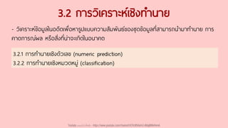 3.2 การวิเคราะห์เชิงทานาย
- วิเคราะห์ข้อมูลในอดีตเพื่อหารูปแบบความสัมพันธ์ของชุดข้อมูลที่สามารถนามาทานาย การ
คาดการณ์ผล หรือสิ่งที่น่าจะเกิดในอนาคต
3.2.1 การทานายเชิงตัวเลข (numeric prediction)
3.2.2 การทานายเชิงหมวดหมู่ (classification)
Youtube เดอะโกโก้ทีชชิ่ง - https://www.youtube.com/channel/UC9cMSHw5r2-rB8ajMWx9nmA
 