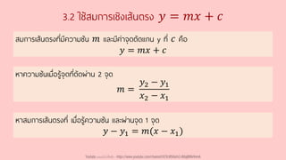3.2 ใช้สมการเชิงเส้นตรง 𝑦 = 𝑚𝑥 + 𝑐
สมการเส้นตรงที่มีความชัน 𝑚 และมีค่าจุดตัดแกน y ที่ 𝑐 คือ
𝑦 = 𝑚𝑥 + 𝑐
หาสมการเส้นตรงที่ เมื่อรู้ความชัน และผ่านจุด 1 จุด
𝑦 − 𝑦1 = 𝑚(𝑥 − 𝑥1)
หาความชันเมื่อรู้จุดที่ตัดผ่าน 2 จุด
𝑚 =
𝑦2 − 𝑦1
𝑥2 − 𝑥1
Youtube เดอะโกโก้ทีชชิ่ง - https://www.youtube.com/channel/UC9cMSHw5r2-rB8ajMWx9nmA
 