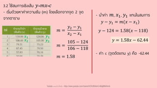 3.2 ใช้สมการเชิงเส้น 𝑦=𝑚𝑥+𝑐
- เริ่มด้วยหาค่าความชัน (m) โดยเลือกจากจุด 2 จุด
จากตาราง
𝑚 =
𝑦2 − 𝑦1
𝑥2 − 𝑥1
𝑚 =
105 − 124
106 − 118
𝑚 = 1.58
- นาค่า 𝑚, 𝑥1, 𝑦1 แทนในสมการ
𝑦 − 124 = 1.58 𝑥 − 118
𝑦 − 𝑦1 = 𝑚(𝑥 − 𝑥1)
𝑦 = 1.58𝑥 − 62.44
𝒙𝟐
𝒙𝟏
𝒚𝟐
𝒚𝟏
- ค่า c (จุดตัดแกน y) คือ -62.44
Youtube เดอะโกโก้ทีชชิ่ง - https://www.youtube.com/channel/UC9cMSHw5r2-rB8ajMWx9nmA
 