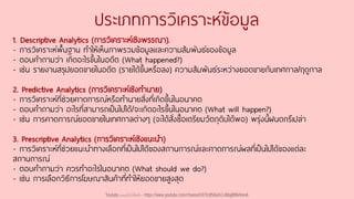 ประเภทการวิเคราะห์ข้อมูล
1. Descriptive Analytics (การวิเคราะห์เชิงพรรณา).
- การวิเคราะห์พื้นฐาน ทาให้เห็นภาพรวมข้อมูลและความสัมพันธ์ของข้อมูล
- ตอบคาถามว่า เกิดอะไรขึ้นในอดีต (What happened?)
- เช่น รายงานสรุปยอดขายในอดีต (รายได้ขึ้นหรือลง) ความสัมพันธ์ระหว่างยอดขายกับเทศกาล/ฤดูกาล
2. Predictive Analytics (การวิเคราะห์เชิงทานาย)
- การวิเคราะห์ที่ช่วยคาดการณ์หรือทานายสิ่งที่เกิดขึ้นในอนาคต
- ตอบคาถามว่า อะไรที่สามารถเป็นไปได้/จะเกิดอะไรขึ้นในอนาคต (What will happen?)
- เช่น การคาดการณ์ยอดขายในเทศกาลต่างๆ (จะได้สั่งซื้อเตรียมวัตถุดิบได้พอ) พรุ่งนี้ฝนตกรึเปล่า
3. Prescriptive Analytics (การวิเคราะห์เชิงแนะนา)
- การวิเคราะห์ที่ช่วยแนะนาทางเลือกที่เป็นไปได้ของสถานการณ์และคาดการณ์ผลที่เป็นไปได้ของแต่ละ
สถานการณ์
- ตอบคาถามว่า ควรทาอะไรในอนาคต (What should we do?)
- เช่น การเลือกวิธีการโฆษณาสินค้าที่ทาให้ยอดขายสูงสุด
Youtube เดอะโกโก้ทีชชิ่ง - https://www.youtube.com/channel/UC9cMSHw5r2-rB8ajMWx9nmA
 