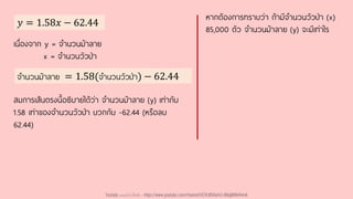 𝑦 = 1.58𝑥 − 62.44
หากต้องการทราบว่า ถ้ามีจานวนวัวป่า (x)
85,000 ตัว จานวนม้าลาย (y) จะมีเท่าไร
เนื่องจาก y = จานวนม้าลาย
x = จานวนวัวป่า
จานวนม้าลาย = 1.58(จานวนวัวป่า) − 62.44
สมการเส้นตรงนี้อธิบายได้ว่า จานวนม้าลาย (y) เท่ากับ
1.58 เท่าของจานวนวัวป่า บวกกับ -62.44 (หรือลบ
62.44)
Youtube เดอะโกโก้ทีชชิ่ง - https://www.youtube.com/channel/UC9cMSHw5r2-rB8ajMWx9nmA
 
