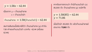 𝑦 = 1.58𝑥 − 62.44
𝑦 = 1.58 85 − 62.44
𝑦 = 71.86
หากต้องการทราบว่า ถ้ามีจานวนวัวป่า (x)
85,000 ตัว จานวนม้าลาย (y) จะมีเท่าไร
เมื่อมีวัวป่า 85,000 ตัว แล้วจานวนม้าลายมี
ประมาณ 71,860 ตัว
เนื่องจาก y = จานวนม้าลาย
x = จานวนวัวป่า
จานวนม้าลาย = 1.58(จานวนวัวป่า) − 62.44
สมการเส้นตรงนี้อธิบายได้ว่า จานวนม้าลาย (y) เท่ากับ
1.58 เท่าของจานวนวัวป่า บวกกับ -62.44 (หรือลบ
62.44)
Youtube เดอะโกโก้ทีชชิ่ง - https://www.youtube.com/channel/UC9cMSHw5r2-rB8ajMWx9nmA
 