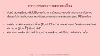 การตรวจสอบความคลาดเคลื่อน
- ก่อนนาสมการเส้นแนวโน้มไปใช้ในการทานาย เราต้องตรวจสอบค่าความคลาดเคลื่อนก่อน
- เส้นตรงที่ว่าควรผ่านจุดหลายๆจุดในแผนภาพการกระจาย (scatter plot) ให้ได้มากที่สุด
- การคานวณค่าความคลาดเคลื่อน (D) ทาได้โดยคานวณผลรวมของ “ผลต่างของค่าจริงและ
ค่าทานาย (y − ෡
Y) ที่ยกกาลัง2”
- ค่าความคาดเคลื่อนยิ่งน้อยยิ่งดี แปลว่าสมการเส้นแนวโน้มใช้ทานายได้แม่นยามากขึ้น
Youtube เดอะโกโก้ทีชชิ่ง - https://www.youtube.com/channel/UC9cMSHw5r2-rB8ajMWx9nmA
 