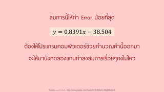 ต้องให้โปรแกรมคอมพิวเตอร์ช่วยคานวณค่านี้ออกมา
จะให้มานั่งทดลองแทนค่าลงสมการเรื่อยๆคงไม่ไหว
𝑦 = 0.8391𝑥 − 38.504
สมการนี้ให้ค่า Error น้อยที่สุด
Youtube เดอะโกโก้ทีชชิ่ง - https://www.youtube.com/channel/UC9cMSHw5r2-rB8ajMWx9nmA
 
