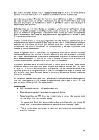 bajo presión. Para salir de este círculo vicioso pernicioso se piden nuevas iniciativas, como la
de crear un banco malo que en el se dejen en cuarentena los activos contaminados.
Jaime Caruana, consejero financiero del FMI, elevó hasta 2,2 billones de dólares (1,65 billones
de euros) el volumen de los activos contaminados, más de los 800.000 millones que había
calculado en principio. La degradación se debe a la pérdida de valor de eso activos por el
debilitamiento de la economía.
El Fondo insiste así en la necesidad de que se sepa de una manera creíble cuántos activos
basura hay aún bloqueados y se identifiquen una a una las entidades que son viables a medio
plazo. De esta forma, las generosas cantidades de dinero público que se está movilizando se
podrán orientar hacia los bancos con más probabilidades de supervivencia. Caruana no cerró
la puerta a la nacionalización.
Se han cometido errores, y hay que pagar por ello, remachó Blanchard. Las tensiones en el
mercado financiero continuarán todo el año, según el FMI. Pero la reestructuración del sector
financiero no es suficiente por sí sola para escapar de la crisis. Estas medidas deberían ir
acompañadas por políticas monetarias no convencionales y fiscales expansivas para
reactivar el gasto y el crecimiento.
Desde el organismo se da la bienvenida a los paquetes de estímulos que se están lanzando
desde muchos países para reactivar la actividad económica. Blanchard dice incluso que deben
ser fuertes. Pero advierte que el déficit fiscal está creciendo muy rápido en las economías que
están adoptando medidas por esta vía, por lo que el reto esté en diseñarlos de tal manera que
puedan reconstruirse las cuentas públicas cuando la economía repunte.
Suponiendo que todas estas acciones funcionen, y con un poco de suerte, como admitió
Blanchard, las economías avanzadas podría empezar a recuperarse a finales de 2009 y llegar
a crecer un 1% en 2010. El abaratamiento de la energía y de las materias primas deberían
contribuir al repunte, y mantener además la inflación extremadamente baja a lo largo de este
año, a niveles nunca vistos. Pero esto plantea un incremento del riesgo de deflación en algunas
economías avanzadas.
No fue la única previsión sombría de ayer. La Organización Internacional del Trabajo pronosticó
que 2009 puede saldarse con 50 millones de desempleados más en todo el mundo. En total
este año se contabilizarían 230 millones de parados.
Conclusiones:
y El P.I.B mundial caerá en 1 o 2 por ciento este año.
y El periodo de recuperación tardará aproximadamente 3 años.
y Todas las políticas del FMI deben de ir encaminadas a otorgar más recursos, tanto
para los países ricos como para los pobres.
y los países ricos deben abrir sus mercados unilateralmente para los más pobres del
mundo que no tienen dinero para relanzar las actividades económicas. Stiglitz
y “Todo el mundo quiere ahorrar, pero lo mejor sería que hubiera más oportunidades de
inversión” Krugman
 