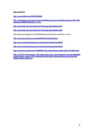 BIBLIOGRAFIA
http://go.worldbank.org/EDFPRWX950
http://www.elpais.com/articulo/economia/FMI/augura/crisis/mundial/sera/peor/1974/1980/
elpepueco/20090129elpepieco_3/Tes
http://www.iadb.org/news/detail.cfm?language=Spanishid=5315
http://www.iadb.org/news/detail.cfm?language=Spanishid=5303
http://bolsafutura.blogspot.com/2008/03/declaraciones-de-alan-gresspan-o-el.html
http://www.ieco.clarin.com/notas/2009/03/20/01881369.html
http://www.economiaynegocios.cl/noticias/noticias.asp?id=60679
http://www.economiaynegocios.cl/noticias/noticias.asp?id=60679
http://es.noticias.yahoo.com/10/20090321/tbs-oesbs-finanzas-g20-zoellick-7318940.html
http://74.125.67.132/translate_c?hl=essl=enu=http://www.thenation.com/doc/20090323/
stiglitz/3prev=/search%3Fq%3Dstiglitz%26hl%3Des%26sa%3DXusg=ALkJrhht5iO-
lcMEIfucr83B1mqEfHrTlA

































 
