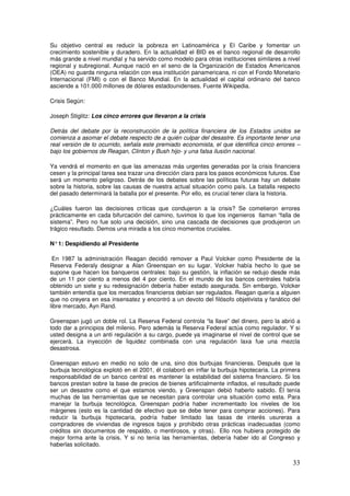 Su objetivo central es reducir la pobreza en Latinoamérica y El Caribe y fomentar un
crecimiento sostenible y duradero. En la actualidad el BID es el banco regional de desarrollo
más grande a nivel mundial y ha servido como modelo para otras instituciones similares a nivel
regional y subregional. Aunque nació en el seno de la Organización de Estados Americanos
(OEA) no guarda ninguna relación con esa institución panamericana, ni con el Fondo Monetario
Internacional (FMI) o con el Banco Mundial. En la actualidad el capital ordinario del banco
asciende a 101.000 millones de dólares estadounidenses. Fuente Wikipedia.
Crisis Según:
Joseph Stiglitz: Los cinco errores que llevaron a la crisis
Detrás del debate por la reconstrucción de la política financiera de los Estados unidos se
comienza a asomar el debate respecto de a quién culpar del desastre. Es importante tener una
real versión de lo ocurrido, señala este premiado economista, el que identifica cinco errores –
bajo los gobiernos de Reagan, Clinton y Bush hijo- y una falsa ilusión nacional.
Ya vendrá el momento en que las amenazas más urgentes generadas por la crisis financiera
cesen y la principal tarea sea trazar una dirección clara para los pasos económicos futuros. Ese
será un momento peligroso. Detrás de los debates sobre las políticas futuras hay un debate
sobre la historia, sobre las causas de nuestra actual situación como país. La batalla respecto
del pasado determinará la batalla por el presente. Por ello, es crucial tener clara la historia.
¿Cuáles fueron las decisiones críticas que condujeron a la crisis? Se cometieron errores
prácticamente en cada bifurcación del camino, tuvimos lo que los ingenieros llaman “falla de
sistema”. Pero no fue solo una decisión, sino una cascada de decisiones que produjeron un
trágico resultado. Demos una mirada a los cinco momentos cruciales.
N°1: Despidiendo al Presidente
En 1987 la administración Reagan decidió remover a Paul Volcker como Presidente de la
Reserva Federaly designar a Alan Greenspan en su lugar. Volcker había hecho lo que se
supone que hacen los banqueros centrales: bajo su gestión, la inflación se redujo desde más
de un 11 por ciento a menos del 4 por ciento. En el mundo de los bancos centrales habría
obtenido un siete y su redesignación debería haber estado asegurada. Sin embargo, Volcker
también entendía que los mercados financieros debían ser regulados. Reagan quería a alguien
que no creyera en esa insensatez y encontró a un devoto del filósofo objetivista y fanático del
libre mercado, Ayn Rand.
Greenspan jugó un doble rol. La Reserva Federal controla “la llave” del dinero, pero la abrió a
todo dar a principios del milenio. Pero además la Reserva Federal actúa como regulador. Y si
usted designa a un anti regulación a su cargo, puede ya imaginarse el nivel de control que se
ejercerá. La inyección de liquidez combinada con una regulación laxa fue una mezcla
desastrosa.
Greenspan estuvo en medio no solo de una, sino dos burbujas financieras. Después que la
burbuja tecnológica explotó en el 2001, él colaboró en inflar la burbuja hipotecaria. La primera
responsabilidad de un banco central es mantener la estabilidad del sistema financiero. Si los
bancos prestan sobre la base de precios de bienes artificialmente inflados, el resultado puede
ser un desastre como el que estamos viendo, y Greenspan debió haberlo sabido. Él tenía
muchas de las herramientas que se necesitan para controlar una situación como esta. Para
manejar la burbuja tecnológica, Greenspan podría haber incrementado los niveles de los
márgenes (esto es la cantidad de efectivo que se debe tener para comprar acciones). Para
reducir la burbuja hipotecaria, podría haber limitado las tasas de interés usureras a
compradores de viviendas de ingresos bajos y prohibido otras prácticas inadecuadas (como
créditos sin documentos de respaldo, o mentirosos, y otras). Ello nos hubiera protegido de
mejor forma ante la crisis. Y si no tenía las herramientas, debería haber ido al Congreso y
haberlas solicitado.
 