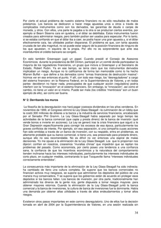 Por cierto el actual problema de nuestro sistema financiero no es sólo resultados de malos
préstamos. Los bancos se dedicaron a hacer mega apuestas unos a otros a través de
complicados instrumentos como son los derivados, las garantías de deuda o canjes de
moneda, y otros. Con ellos, una parte le pagaba a la otra si se producían ciertos eventos, por
ejemplo si Bearn Stearns caía en quiebra, o el dólar se debilitaba. Estos instrumentos fueron
creados para administrar riesgos, pero también podían ser usados para especular. Por lo tanto,
si se estaba confiando en que el dólar iba a caer, se podía hacer una gran apuesta y, si el dólar
efectivamente caía, las utilidades podían dispararse. El problema es que, con tanta apuesta
cruzada de tan alta magnitud, no se puede estar seguro de la posición financiera de ninguno de
los que apuestan, ni siquiera de la propia. Por ello no es sorprendente que ante esa
incertidumbre el crédito bancario se congeló.
En esto también Greenspan jugó un papel. Cuando presidí el Consejo de Asesores
Económicos durante la presidencia de Bill Clinton, participé en un comité donde participaban la
mayoría de los reguladores financieros, un grupo que incluía a Greenspan y al Secretario de
Estado, Robert Rubin. Ya en ese tiempo, se tenía claro que los instrumentos derivados
implicaban un riesgo. Aunque no lo calificamos de forma tan memorable como lo ha hecho
Warren Buffet – que define a los derivados como “armas financieras de destrucción masiva”-
hicimos ver en ese entonces el punto. Y allí, con todo ese riesgo, los “desreguladores” a cargo
del sistema financiero- en la Reserva Federal, en la Superintendencia de Valores, y en todas
partes- decidieron no hacer nada, preocupados de que cualquier acción (reguladora) podría
interferir con la “innovación” en el sistema financiero. Sin embargo, la “innovación”, así como el
cambio, no tiene un valor en sí mismo. Puede ser mala (los créditos “mentirosos” son un buen
ejemplo de ello), así como ser buena.
N°2: Derribando los muros
La filosofía de la desregulación nos hará pagar costosos dividendos en los años venideros. En
noviembre de 1999, el Congreso eliminó la Ley Glass-Steagall –la culminación de un lobby que
la costó 300 millones de dólares a la banca y la industria de servicios financieros, encabezado
por el Senador Phil Gramm. La Ley Glass-Steagall había separado por largo tiempo las
actividades de la banca comercial (que capta y presta dinero) de la banca de inversión (qué
vende bonos e invierte en acciones). La Ley se generó tras la crisis financiera que siguió a la
Gran Depresión específicamente para corregir los excesos de esa época, particularmente los
graves conflictos de interés. Por ejemplo, sin esa separación, si una compañía cuyas acciones
han sido emitidas a través de un banco de inversión, con su respaldo, entra en problemas, es
altamente probable que su banco comercial, si tiene uno, sea presionado para prestarle dinero,
aunque ello no sea recomendable. No es difícil no ver entonces una espiral de malas
decisiones. Yo me opuse a la eliminación de la Ley Glass-Steagall. Los que lo proponían nos
dijeron: confíen en nosotros, crearemos “murallas chinas” que impedirán que se repitan los
problemas del pasado. Como economista, por cierto poseo una tendencia a una confianza
sana, la confianza de que los incentivos económicos y la naturaleza del comportamiento
tienden inclinarse hacia los intereses individuales, particularmente los intereses individuales de
corto plazo, en cualquier medida, contrariando lo que Tocqueville llama “intereses individuales
correctamente entendidos”.
La consecuencia más importante de la eliminación de la Ley Glass-Steagall ha sido indirecta:
ha cambiado de lleno una cultura completa. Se supone que los bancos comerciales no
financian activos muy riesgosos, se supone que administran los depósitos del público de una
manera muy conservadora. Y se supone que los gobiernos están de acuerdo en proteger esos
depósitos si los bancos fallan. Los bancos de inversión, por otra parte, tradicionalmente han
administrado los dineros de la gente rica, gente dispuesta a tomar riesgos mayores para
obtener mayores retornos. Cuando la eliminación de la Ley Glass-Steagall juntó la banca
comercial y la banca de inversiones, la cultura de banca de inversiones fue la dominante. Había
una demanda por obtener altas utilidades a través de altos endeudamientos y tomar altos
riesgos.
Existieron otros pasos importantes en este camino desregulatorio. Uno de ellos fue la decisión
tomada en abril de 2004 por la Superintendencia de Valores, en una sesión realizada sin
 