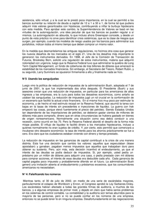 asistencia, sólo virtual, y a la cual se le prestó poca importancia, en la cual se permitió a los
bancos aumentar su relación de deuda a capital de 12 a 1 a 30 a 1, de forma tal que pudiera
adquirir más valores garantizados con hipotecas, contribuyendo a inflar la burbuja hipotecaria
con esta medida. Para aprobar este cambio, la Superintendencia de Valores se basó en las
virtudes de la autorregulación, una idea peculiar de que los bancos se pueden regular a sí
mismos. La autorregulación es absurda, lo que incluso ahora Greenspan concede, y desde un
punto de vista práctico no sirve para identificar crisis sistémicas, que es la clase de riesgos que
surgen, por ejemplo, cuando los modelos de riesgo usados por los bancos para administrar sus
portafolios, indican todos al mismo tiempo que deben comprar un mismo valor.
En la medida que desmantelamos las antiguas regulaciones, no hicimos otra cosa que generar
los nuevos desafíos de los mercados en el siglo 21. Una de los desafíos más importante lo
generaron los instrumentos derivados. En 1998, el Jefe de la Comisión de Transacción de
Futuros, Brooksley Born, solicitó una regulación de estos instrumentos, materia que adquirió
notoriedad con urgencia, luego que la Reserva Federal tuvo que administrar la quiebra de Long
Term Capital Management, un fondo de coberturas de tres billones de dólares que amenazó la
estabilidad de los mercados financieros. Sin embargo, el Secretario del Tesoro, Robert Rubin, y
su segundo, Larry Summers se opusieron firmemente a ello y finalmente nada se hizo.
N°
3 Usando las sanguijuelas
Luego vino la política de reducción de impuestos de la administración Bush, adoptada el 7 de
junio de 2001, la que fue implementada dos años después. El Presidente (Bush) y sus
asesores creían que una reducción de impuestos, en particular para los americanos de altos
ingresos y las empresas, era la cura para todos los desastres económicos, como antaño se
usaban las sanguijuelas. La reducción de impuestos jugó un rol crucial en la conformación de
un escenario que facilitó la actual crisis financiera. En si misma hizo muy poco por estimular la
economía, y de hecho el real estímulo recayó en la Reserva Federal, que asumió la tarea con
bajas en la tasas de interés sin precedentes e inyecciones de liquidez. La guerra con Irak
empeoró las cosas, porque elevó fuertemente el precio del petróleo. Siendo Estados Unidos
tan dependiente de las importaciones de petróleo, se debieron gastar cientos de millones de
dólares más para comprarlo, dinero que en otras circunstancias se hubiera gastado en bienes
de origen norteamericano. Normalmente una situación como esa debía conducir a una
recesión, como ocurrió en los 70. Pero la Reserva Federal abordó el desafío de la forma más
miope posible. El influjo de liquidez le facilitó dinero a los mercados hipotecarios, incluso a
quienes normalmente no eran sujetos de crédito. Y, por cierto, esto permitió que comenzará a
incubarse otro desastre económico: la tasa de interés para los ahorros prácticamente se fue a
cero. Era claro que los ciudadanos estaban viviendo con dinero y tiempo prestado.
La reducción de impuestos en las ganancias de capital contribuyó a la crisis de una manera
distinta. Esta fue una decisión que cambio los valores: aquellos que especulaban (léase
apostaban) y ganaban, pagaban menos impuestos que aquellos que trabajaban duro para
obtener su sustento. Pero, aún más, esta decisión incentivó el endeudamiento, ya que el
interés de las deudas se podía deducir de impuestos. Si, por ejemplo, usted pedía un
préstamo por un millón de dólares para adquirir una casa, o pedía prestado cien mil dólares
para comprar acciones, el interés de esas deudas era deducible cada año. Cada ganancia de
capital pagaba poco impuesto y probablemente diferido en el futuro. La administración Bush
generó una invitación abierta al endeudamiento y préstamos excesivos, que los consumidores
americanos no necesitaban.
N°4: Falsificando los números
Mientras tanto, el 30 de julio de 2002, en medio de una serie de escándalos mayores,
particularmente el colapso de Worldcom y Enron, el Congreso aprobó la Ley Sarbanes-Oxley.
Los escándalos habían afectado a todas las grandes firmas de auditoría, a muchos de los
bancos, y a algunas empresas de primer nivel, y dejado en claro que había serios problemas
en los sistemas de control contable. La contabilidad y la auditoría son temas aburridos para la
mayoría de las personas, pero si no se puede confiar en los números de una empresa,
entonces no se puede tener fe en ninguna empresa. Desafortunadamente en las negociaciones
 