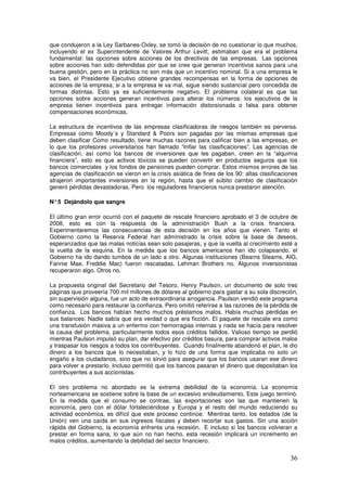 que condujeron a la Ley Sarbanes-Oxley, se tomó la decisión de no cuestionar lo que muchos,
incluyendo el ex Superintendente de Valores Arthur Levitt, estimaban que era el problema
fundamental: las opciones sobre acciones de los directivos de las empresas. Las opciones
sobre acciones han sido defendidas por que se cree que generan incentivos sanos para una
buena gestión, pero en la práctica no son más que un incentivo nominal. Si a una empresa le
va bien, el Presidente Ejecutivo obtiene grandes recompensas en la forma de opciones de
acciones de la empresa; si a la empresa le va mal, sigue siendo sustancial pero concedida de
formas distintas. Esto ya es suficientemente negativo. El problema colateral es que las
opciones sobre acciones generan incentivos para alterar los números: los ejecutivos de la
empresa tienen incentivos para entregar información distorsionada o falsa para obtener
compensaciones económicas.
La estructura de incentivos de las empresas clasificadoras de riesgos también es perversa.
Empresas como Moody´s y Standard  Poors son pagadas por las mismas empresas que
deben clasificar Como resultado, tiene muchas razones para calificar bien a las empresas, en
lo que los profesores universitarios han llamado “Inflar las clasificaciones”. Las agencias de
clasificación, así como los bancos de inversiones que les pagaban, creen en la “alquimia
financiera”, esto es que activos tóxicos se pueden convertir en productos seguros que los
bancos comerciales y los fondos de pensiones pueden comprar. Estos mismos errores de las
agencias de clasificación se vieron en la crisis asiática de fines de los 90: altas clasificaciones
atrajeron importantes inversiones en la región, hasta que el súbito cambio de clasificación
generó pérdidas devastadoras. Pero los reguladores financieros nunca prestaron atención.
N°5 Dejándolo que sangre
El último gran error ocurrió con el paquete de rescate financiero aprobado el 3 de octubre de
2008, esto es con la respuesta de la administración Bush a la crisis financiera.
Experimentaremos las consecuencias de esta decisión en los años que vienen. Tanto el
Gobierno como la Reserva Federal han administrado la crisis sobre la base de deseos,
esperanzados que las malas noticias sean solo pasajeras, y que la vuelta al crecimiento esté a
la vuelta de la esquina. En la medida que los bancos americanos han ido colapsando, el
Gobierno ha ido dando tumbos de un lado a otro. Algunas instituciones (Bearns Stearns, AIG,
Fannie Mae, Freddie Mac) fueron rescatadas. Lehman Brothers no. Algunos inversionistas
recuperaron algo. Otros no.
La propuesta original del Secretario del Tesoro, Henry Paulson, un documento de solo tres
páginas que proveería 700 mil millones de dólares al gobierno para gastar a su sola discreción,
sin supervisión alguna, fue un acto de extraordinaria arrogancia. Paulson vendió este programa
como necesario para restaurar la confianza. Pero omitió referirse a las razones de la pérdida de
confianza. Los bancos habían hecho muchos préstamos malos. Había muchas pérdidas en
sus balances. Nadie sabía que era verdad o que era ficción. El paquete de rescate era como
una transfusión masiva a un enfermo con hemorragias internas y nada se hacía para resolver
la causa del problema, particularmente todos esos créditos fallidos. Valioso tiempo se perdió
mientras Paulson impulsó su plan, dar efectivo por créditos basura, para comprar activos malos
y traspasar los riesgos a todos los contribuyentes. Cuando finalmente abandonó el plan, le dio
dinero a los bancos que lo necesitaban, y lo hizo de una forma que implicaba no solo un
engaño a los ciudadanos, sino que no sirvió para asegurar que los bancos usaran ese dinero
para volver a prestarlo. Incluso permitió que los bancos pasaran el dinero que depositaban los
contribuyentes a sus accionistas.
El otro problema no abordado es la extrema debilidad de la economía. La economía
norteamericana se sostiene sobre la base de un excesivo endeudamiento. Este juego terminó.
En la medida que el consumo se contrae, las exportaciones son las que mantienen la
economía, pero con el dólar fortaleciéndose y Europa y el resto del mundo reduciendo su
actividad económica, es difícil que este proceso continúe. Mientras tanto, los estados (de la
Unión) ven una caída en sus ingresos fiscales y deben recortar sus gastos. Sin una acción
rápida del Gobierno, la economía enfrenta una recesión. E incluso si los bancos volvieran a
prestar en forma sana, lo que aún no han hecho, esta recesión implicará un incremento en
malos créditos, aumentando la debilidad del sector financiero.
 