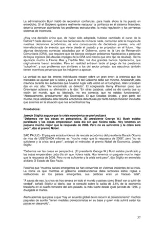 La administración Bush habló de reconstruir confianzas, para hasta ahora la ha puesto en
entredicho. Si el Gobierno quisiera realmente restaurar la confianza en el sistema financiero,
debería comenzar abordando los problemas estructurales: la mala regulación y los perversos
sistemas de incentivos.
¿Hay una decisión única que, de haber sido adoptada, hubiese cambiado el curso de la
historia? Cada decisión, incluso las decisiones de no hacer nada, como han sido la mayoría de
nuestras decisiones económicas, es una consecuencia de decisiones previas, una red
interrelacionada de eventos que viene desde el pasado y se proyectan en el futuro. Hay
algunas decisiones correctas adoptadas por el Gobierno, como es la Ley de Reinversión
Comunitaria (CRA), que requiere que los bancos otorguen préstamos hipotecarios a personas
de bajos ingresos (las deudas impagas de la CRA son menos que otro tipo de deudas). Se ha
apuntado mucho a Fannie Mae y Freddie Mac, los dos grandes bancos hipotecarios, que
originalmente fueron estatales. Pero en realidad entraron tarde al juego de los préstamos
“subprime”, y sus problemas son similares a los del sector privado: sus ejecutivos también
tienen incentivos perversos que los indujeron a apostar.
La verdad es que los errores individuales recaen sobre un gran error: la creencia que los
mercados se ajustan por si solos y que el rol del Gobierno debe ser mínimo. Analizando esta
creencia durante las audiencias que tuvieron lugar este otoño en el Congreso, Alan Grenspan
dijo en voz alta: “He encontrado un defecto”. El congresista Henry Waxman quiso que
Grennspan aclarara su afirmación y le dijo: “En otras palabras, usted se dio cuenta que su
visión del mundo, que su ideología, no era correcta; que no estaba funcionando”.
“Absolutamente, precisamente” dijo Greenspan. El que Estados Unidos, y gran parte del
mundo, haya adoptado esta filosofía económica defectuosa por tanto tiempo hicieron inevitable
que estemos en la situación que nos encontramos hoy
Pronósticos:
Joseph Stiglitz augura que la crisis económica se profundizará
Debemos ver las cosas en perspectiva. (El presidente George W.) Bush estaba
paralizado y las cosas empeoraban cada día sin que hiciera nada. Hoy tenemos un
paquete mucho mejor que la respuesta de 2008. Pero no es suficiente y la crisis será
peor, dijo el premio Nobel.
SAO PAULO.- El paquete estadounidense de rescate económico del presidente Barack Obama
de más de US$700.000 millones es mucho mejor que la respuesta de 2008, pero no es
suficiente y la crisis será peor, anticipó el miércoles el premio Nobel de Economía, Joseph
Stiglitz.
Debemos ver las cosas en perspectiva. (El presidente George W.) Bush estaba paralizado y
las cosas empeoraban cada día sin que hiciera nada. Hoy tenemos un paquete mucho mejor
que la respuesta de 2008. Pero no es suficiente y la crisis será peor, dijo Stiglitz en entrevista
al diario O Estado de Sao Paulo.
Recordó que muchos países emergentes se han convertido en víctimas inocentes de la crisis.
La ironía es que mientras el gobierno estadounidense daba lecciones sobre reglas e
instituciones en los países emergentes, sus políticas eran un fracaso total.
A causa de eso, la crisis es hoy severa en todo el mundo y países como Brasil van a sufrir de
verdad, señaló Stiglitz al diario, que lo consultó sobre la caída de 3,6% de la economía
brasileña en el cuarto trimestre del año pasado, la más fuerte desde igual período de 1996, y
divulgada el martes.
Alertó además que pese a que hay un acuerdo global de no recurrir al proteccionismo muchos
paquetes de auxilio tienen medidas proteccionistas en su base y quien más sufrirá serán los
países en desarrollo.
 