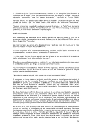 La realidad es que la Organización Mundial de Comercio es una decepción porque incluso la
conclusión de la Ronda Doha, que negocia la liberación del comercio mundial, no traería
ganancias sustanciales para los países emergentes, manifestó el Premio Nobel.
Por eso, añadió, los países ricos deben abrir sus mercados unilateralmente para los más
pobres del mundo que no tienen dinero para relanzar las actividades económicas.
Muchos emergentes necesitarán ayuda para superar la crisis, y el FMI (Fondo Monetario
Internacional) deberá auxiliarlos sin condiciones, sin exigir elevar intereses y cortar gastos
(públicos), lo cual llevó a la recesión, expresó Stiglitz.
ALAN GREENSPAN
Alan Greenspan, ex presidente de la Reserva Federal de Estados Unidos y gurú de la
economía mundial, ha realizado una serie de declaraciones al diario Financial Times que no
tienen desperdicio. Veámoslas:
La crisis financiera que afecta a los Estados Unidos y parte del resto del mundo, es “la más
dolorosa desde el final de la II Guerra Mundial”.
Cuando los precios de la vivienda se estabilicen y, con ellos, el valor de las acciones de los
hogares ligadas a hipotecas basura, se terminará la actual crisis.
La crisis dejará muchas víctimas. Espero que una de ellas no sea la confianza en la vigilancia
de las autoridades ni en la autorregulación financiera.
El problema esencial es que nuestros modelos [...] son todavía demasiado simples para captar
la cantidad de variables que dirigen la realidad económica mundial.
Si pudiéramos modelar cada fase del ciclo de forma separada y detectar las señales que nos
dicen cuándo está a punto de ocurrir el cambio de ciclo, los sistemas de gestión de riesgos
podrían mejorar significativamente.
No podemos esperar anticipar crisis futuras con ningún grado de confianza.
O expresado en roman paladino: la ciencia económica actual se siente incapaz de predecir el
comportamiento de los mercados financieros mundiales con una mínima solvencia. La
población en general, y los inversores en particular, se encuentran abocados a padecer una
tras otra las crisis económicas venideras, puesto que son inevitables, mejor dicho,
impronosticables, para Greenspan y sus colegas de profesión. Somos víctimas irremediables
del desamparo aprendido financiero.
Sin duda, habría que redefinir la Economía, partiendo de una crítica profunda de los supuestos
antropológicos en los que se basa, claramente fallidos. A mi juicio, las teorías referidas al
funcionamiento de los mercados y la formación de precios deberían buscar sus futuros
desarrollos en una profundización en el Humanismo. Las decisiones mercadológicas las
adoptan seres humanos, por lo que el foco de atención de los teóricos de la Economía debería
centrarse en la naturaleza humana, verdadera protagonista de los intercambios útiles entre
oferentes y adquirientes, pertenecientes a una sociedad en un momento histórico concretos.
En el inicio de la crisis económica de 2008, se acusó a Alan Greenspan de haber permitido
durante su mandato la proliferación de los denominados contratos financieros derivados
(contratos para suavizar las pérdidas de las inversiones que permiten asumir más riesgos), que
fueron la causa final de la crisis, y no haber permitido su regulación. El banquero Felix G.
Rohatyn advirtió del peligro de estas operaciones calificándolas de bombas de hidrógeno
financieras, y Warren E. Buffett como armas financieras de destrucción masiva que entrañan
peligros que, aunque ahora estén latentes, pueden llegar a ser mortíferos. No obstante,
 