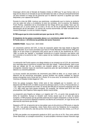 Greenspan afirmó ante el Senado de Estados Unidos en 2003 que lo que hemos visto a lo
largo de los años en el mercado es que los derivados han sido un vehículo extraordinariamente
útil para transferir el riesgo de las personas que no deberían asumirlo a aquellas que están
dispuestas y son capaces de hacerlo.
Durante la crisis de 2008, mantuvo sus posiciones, considerando que la misma se producía
una vez cada cien años y el problema no eran los contratos, sino la avaricia. No obstante,
Frank Partnoy, catedrático de la Universidad de San Diego afirmó que estaba claro que los
derivados son un punto central de la crisis y él era uno de los principales defensores de la
liberalización de los derivados. En opinión de muchos economistas, de haber actuado de otra
manera Greenspan, la crisis se hubiera mitigado.
El FMI augura que la crisis mundial será peor que las de 1974 y 1980
El desplome de los países avanzados aboca a un crecimiento global del 0,5% este año -
El Fondo eleva a 1,65 billones las pérdidas del sector financiero
SANDRO POZZI - Nueva York - 29/01/2009
Un crecimiento anémico del 0,5%, la tasa de expansión global más baja desde la Segunda
Guerra Mundial. Es el nuevo pronóstico que hace el Fondo Monetario Internacional (FMI) para
2009, en el que ofrece un panorama más oscuro que el vivido en las recesiones de 1974 y
1980. La causa, las agudas y complejas tensiones en el sector financiero, que lastran más
de lo previsto a la economía real. Y esto a pesar de las medidas adoptadas para restaurar la
confianza.
La estimación del Fondo supone una rebaja drástica si se compara con el 2,2% de crecimiento
que vaticinaba para la economía mundial hace sólo dos meses. Tradicionalmente, todo lo que
está por debajo del 3% se considera una recesión global, ya que los grandes países
emergentes necesitan tasas de crecimiento superiores para dar oportunidades en el mercado
laboral a su creciente población.
La brusca revisión del pronóstico de crecimiento para 2009 se debe, en su mayor parte, al
deterioro de las economías avanzadas, aunque también hay ajustes notables en algunos
países emergentes como Corea del Sur o Rusia. En la zona euro, la contracción será del 2%,
mientras en Estados Unidos llegará al 1,6%.
Entre los países europeos, Reino Unido será el más castigado por la recesión, con un
descenso del PIB del 2,8% en 2009; la economía alemana caerá un 2,5% y Francia decrece un
1,9%, según las previsiones de Fondo. El recorte del PIB para la economía española sería del
1,7%, algo mejor que otros países europeos. Sin embargo, las noticias para 2010 son más
preocupantes: sólo España e Italia seguirán dando marcha atrás.
La proyección para España se rebaja a un negativo del 1,7%, un punto más acusada de lo
dicho en noviembre. Aunque la recesión será menos severa que en el resto de socios
europeos, el FMI proyecta que las grandes potencias de la región empezarán a crecer en 2010,
mientras que la economía española arrastrará una décima de contracción, en lugar de las ocho
décimas de crecimiento que se dijo.
Respecto a EE UU, el epicentro de la crisis global, para el año próximo el FMI prevé un repunte
del 1,6%. Los países emergentes, vistos hasta ahora como los flotadores de la expansión,
crecerán un 3,3% este año, casi dos puntos menos de lo previsto hace dos meses, y un 5% en
2010.
El FMI cree posible una recuperación gradual en 2010, que cifra en el 3%. Pero como advirtió
Olivier Blanchard, su consejero económico, no será duradera mientras el sector financiero siga
 