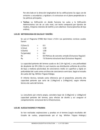 MEMORIA DESCRIPTIVA ESTRUCTURA – I.E. N° 307-OMIA
Por otro lado en la dirección longitudinal de las edificaciones las vigas son de
arriostre o secundarias y rigidizan a la estructura en el plano perpendicular a
los pórticos principales.
 Techos: La Edificación en donde funciona las aulas y la Edificación
Administrativa son de un solo nivel, con techo compuesto por tijerales de
madera, tímpanos laterales de ladrillo y con cobertura liviana (planchas de teja
andina).
1.01.05 METODOLOGIA DE CALCULO Y DISEÑO:
Se usó el Programa ETABS Non linear v 9.0.4. Los parámetros sísmicos usados
fueron:
Z (Zona 2) = 0.3
U (Uso) = 1.50
S (Suelo) = 1.00
Tp (periodo) = 0.4
Rx = 8.0 Pórticos de concreto armado (Estructura Regular)
Ry = 7.0 Sistema estructural dual (Estructura Regular)
La capacidad portante del terreno usada es de 2.14+ kg/cm2, a una profundidad
de desplante de Df=1.50m la cual muestra una distribución uniforme de arcillas
de baja a mediana plasticidad, de consistencia media en superficie y rígida en
profundidad del suelo arena arcilloso de consistencia semi dura. Según el estudio
de suelos del Ing. Whillen Trigozo Hidalgo.
El informe técnico, tomado como referencia por el proyectista, presenta alta
capacidad portante que varía de 2.14kg/cm2 a 2.45kg/cm2, según informe
técnico de suelo del terreno.
La consultoría por criterio propio, considero bajar de 2.14kg/cm2 a 1.64kg/cm2
capacidad portante del terreno, para efectos de diseño y así asegurar el
comportamiento estructural de la infraestructura.
1.01.06 AUSCULTACIONES Y PRUEBAS
Se han realizados exploraciones y pruebas en el terreno (según resultados del
Estudio de suelos, proporcionado por el Ing. Whillen Trigozo Hidalgo.)
 