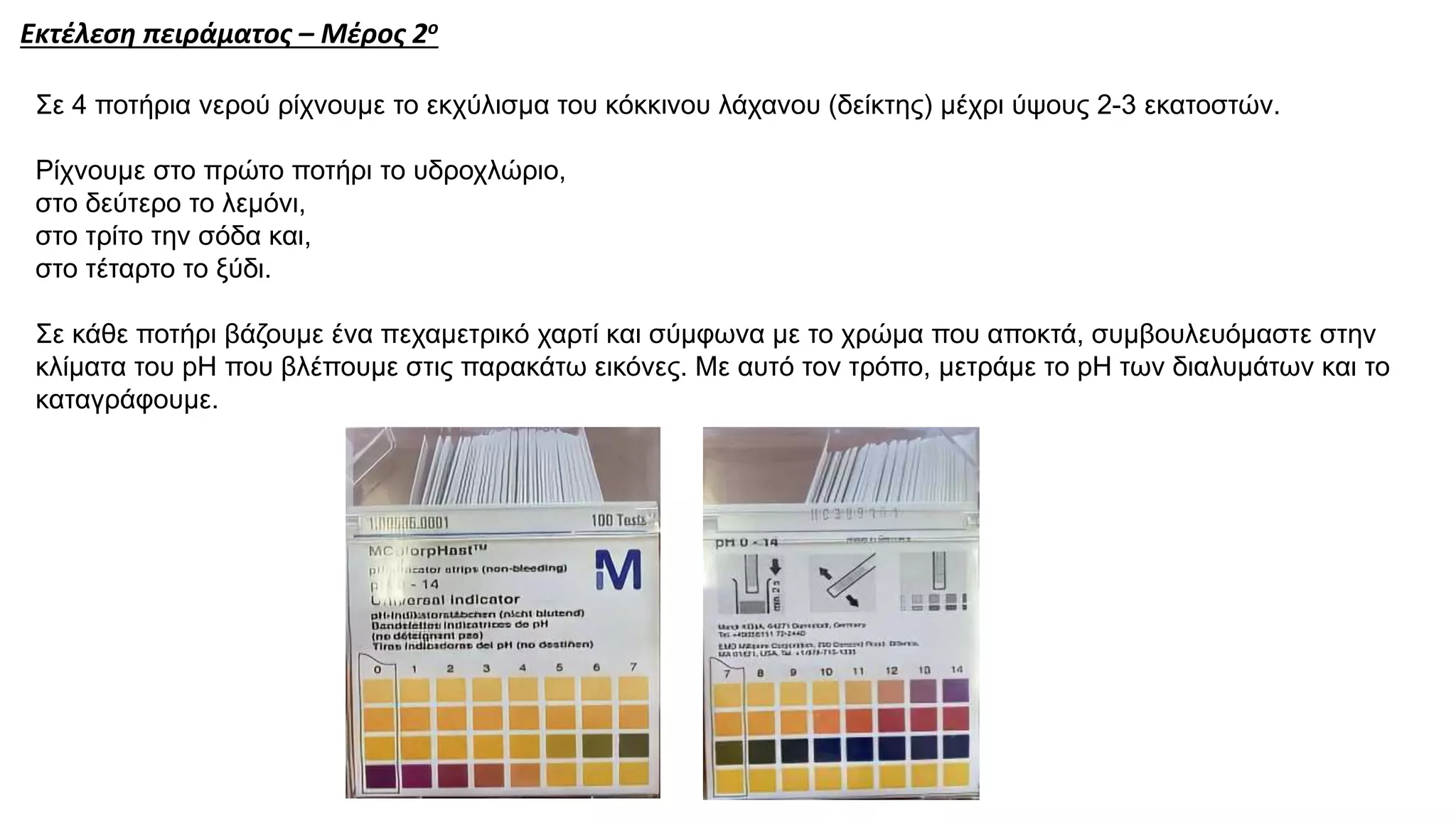 Σε 4 ποτήρια νερού ρίχνουμε το εκχύλισμα του κόκκινου λάχανου (δείκτης) μέχρι ύψους 2-3 εκατοστών.
Ρίχνουμε στο πρώτο ποτήρι το υδροχλώριο,
στο δεύτερο το λεμόνι,
στο τρίτο την σόδα και,
στο τέταρτο το ξύδι.
Σε κάθε ποτήρι βάζουμε ένα πεχαμετρικό χαρτί και σύμφωνα με το χρώμα που αποκτά, συμβουλευόμαστε στην
κλίματα του pH που βλέπουμε στις παρακάτω εικόνες. Με αυτό τον τρόπο, μετράμε το pΗ των διαλυμάτων και το
καταγράφουμε.
Εκτέλεση πειράματος – Μέρος 2ο
 