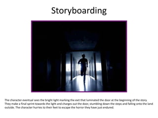 Storyboarding
The character eventual sees the bright light marking the exit that luminated the door at the beginning of the story.
They make a final sprint towards the light and charges out the door, stumbling down the steps and falling onto the land
outside. The character hurries to their feet to escape the horror they have just endured.
 