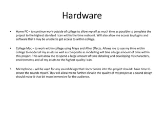 Hardware
• Home PC – to continue work outside of college to allow myself as much time as possible to complete the
project to the highest standard I can within the time restraint. Will also allow me access to plugins and
software that I may be unable to get access to within college.
• College Mac – to work within college using Maya and After Effects. Allows me to use my time within
college to model all my assets as well as composite as modelling will take a large amount of time within
this project. This will allow me to spend a large amount of time detailing and developing my characters,
environments and all my assets to the highest quality I can.
• Microphone – will be used for any sound design that I incorporate into this project should I have time to
create the sounds myself. This will allow me to further elevate the quality of my project as a sound design
should make it that bit more immersive for the audience.
 