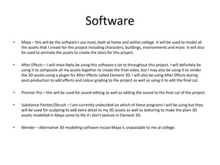 Software
• Maya – this will be the software I use most, both at home and within college. It will be used to model all
the assets that I create for this project including characters, buildings, environments and more. It will also
be used to animate the assets to create the story for this project.
• After Effects – I will most likely be using this software a lot to throughout this project. I will definitely be
using it to composite all my assets together to create the final video, but I may also be using it to render
the 3D assets using a plugin for After Effects called Element 3D. I will also be using After Effects during
post-production to add effects and colour grading to the project as well as using it to edit the final cut.
• Premier Pro – this will be used for sound editing as well as adding the sound to the final cut of the project.
• Substance Painter/Zbrush – I am currently undecided on which of these programs I will be using but they
will be used for sculpting to add extra detail to my 3D assets as well as texturing to make the plain 3D
assets modelled in Maya come to life if I don’t texture in Element 3D.
• Blender – Alternative 3D modelling software incase Maya is unavailable to me at college.
 